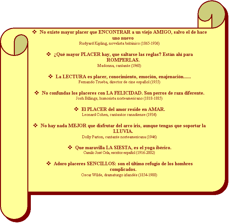 Pergamino horizontal: v	No existe mayor placer que ENCONTRAR a un viejo AMIGO, salvo el de hace uno nuevo
Rudyard Kipling, novelista britnico (1865-1936)

v	Qu mayor PLACER hay, que saltarse las reglas? Estn ah para ROMPERLAS.
Madonna, cantante (1960)

v	La LECTURA es placer, conocimiento, emocin, enajenacin......
Fernando Trueba, director de cine espaol (1955)

v	No confundas los placeres con LA FELICIDAD. Son perros de raza diferente.
Josh Billings, humorista norteamericano (1818-1885)

v	El PLACER del amor reside en AMAR.
Leonard Cohen, cantautor canadiense (1934)

v	No hay nada MEJOR que disfrutar del arco iris, aunque tengas que soportar la LLUVIA.
Dolly Parton, cantante norteamericana (1946)

v	Que maravilla LA SIESTA, es el yoga ibrico.
Camilo Jos Cela, escritor espaol (1916-2002)

v	Adoro placeres SENCILLOS: son el ltimo refugio de los hombres complicados.
Oscar Wilde, dramaturgo irlands (1854-1900)

