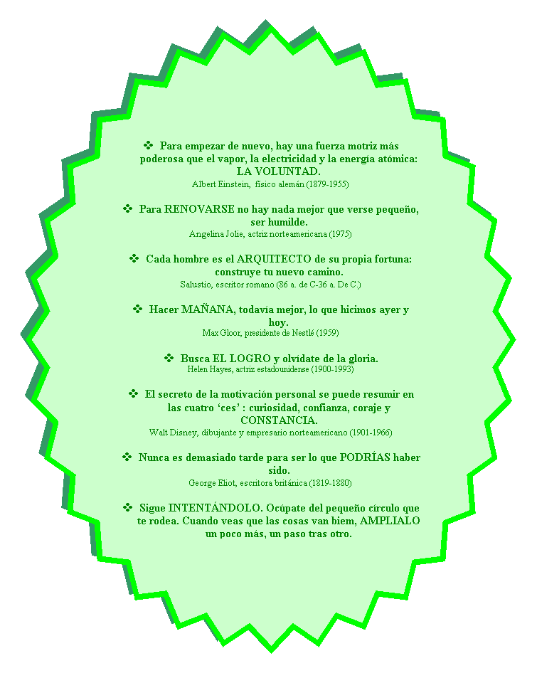 Estrella de 32 puntas: v	Para empezar de nuevo, hay una fuerza motriz ms poderosa que el vapor, la electricidad y la energa atmica: LA VOLUNTAD.
Albert Einstein,  fsico alemn (1879-1955)

v	Para RENOVARSE no hay nada mejor que verse pequeo, ser humilde.
Angelina Jolie, actriz norteamericana (1975)

v	Cada hombre es el ARQUITECTO de su propia fortuna: construye tu nuevo camino.
Salustio, escritor romano (86 a. de C-36 a. De C.)

v	Hacer MAANA, todava mejor, lo que hicimos ayer y hoy.
Max Gloor, presidente de Nestl (1959)

v	Busca EL LOGRO y olvdate de la gloria.
Helen Hayes, actriz estadounidense (1900-1993)

v	El secreto de la motivacin personal se puede resumir en las cuatro ces : curiosidad, confianza, coraje y CONSTANCIA.
Walt Disney, dibujante y empresario norteamericano (1901-1966)

v	Nunca es demasiado tarde para ser lo que PODRAS haber sido.
George Eliot, escritora britnica (1819-1880)

v	Sigue INTENTNDOLO. Ocpate del pequeo crculo que te rodea. Cuando veas que las cosas van biem, AMPLIALO un poco ms, un paso tras otro.
Audrey Hepburn, actriz belga (1929-1993)
